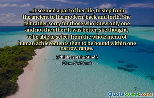 ...det verkade vara en del av hennes liv, att gå från det antika till det moderna, fram och tillbaka. Hon tyckte ganska synd om dem som bara kände det ena och inte det andra. Det var bättre, tyckte hon, att kunna välja från hela menyn av mänskliga prestationer än att vara bunden inom ett snävt område.