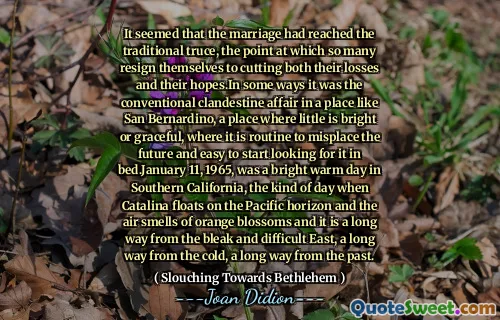 It seemed that the marriage had reached the traditional truce, the point at which so many resign themselves to cutting both their losses and their hopes.In some ways it was the conventional clandestine affair in a place like San Bernardino, a place where little is bright or graceful, where it is routine to misplace the future and easy to start looking for it in bed.January 11, 1965, was a bright warm day in Southern California, the kind of day when Catalina floats on the Pacific horizon and the air smells of orange blossoms and it is a long way from the bleak and difficult East, a long way from the cold, a long way from the past.