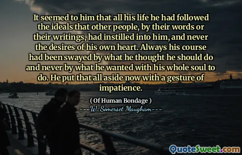 It seemed to him that all his life he had followed the ideals that other people, by their words or their writings, had instilled into him, and never the desires of his own heart. Always his course had been swayed by what he thought he should do and never by what he wanted with his whole soul to do. He put that all aside now with a gesture of impatience.