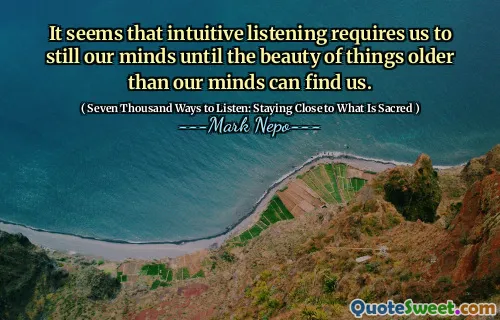 It seems that intuitive listening requires us to still our minds until the beauty of things older than our minds can find us.