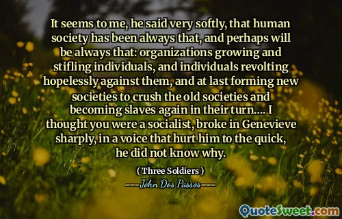 Mi se pare, mi -a spus foarte încet, că societatea umană a fost întotdeauna asta și poate va fi întotdeauna asta: organizațiile care cresc și înăbușind indivizii și indivizi care se revoltă fără speranță împotriva lor și, în sfârșit, formând noi societăți pentru a zdrobi vechile societăți și de a deveni din nou sclavi la rândul lor ... Am crezut că ești socialist, s -a rupt brusc în Genevieve, cu o voce care l -a rănit la repede, nu știa de ce.