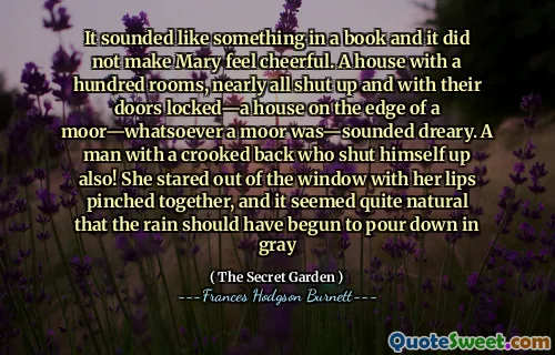It sounded like something in a book and it did not make Mary feel cheerful. A house with a hundred rooms, nearly all shut up and with their doors locked—a house on the edge of a moor—whatsoever a moor was—sounded dreary. A man with a crooked back who shut himself up also! She stared out of the window with her lips pinched together, and it seemed quite natural that the rain should have begun to pour down in gray