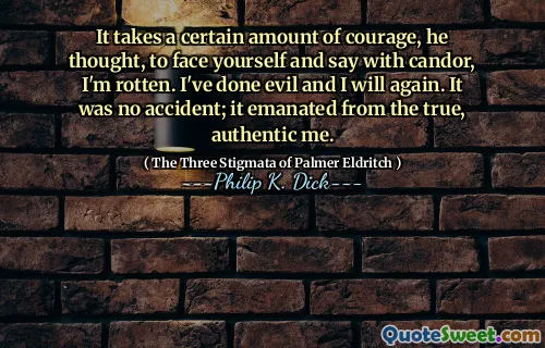 It takes a certain amount of courage, he thought, to face yourself and say with candor, I'm rotten. I've done evil and I will again. It was no accident; it emanated from the true, authentic me.