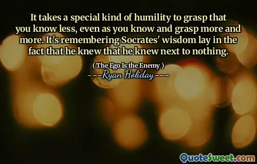 It takes a special kind of humility to grasp that you know less, even as you know and grasp more and more. It's remembering Socrates' wisdom lay in the fact that he knew that he knew next to nothing.