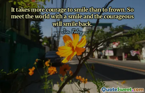 It takes more courage to smile than to frown. So meet the world with a smile and the courageous will smile back.