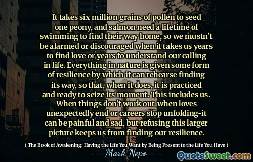 يتطلب الأمر ستة ملايين حبة من حبوب اللقاح للبذور الفاوانيا ، ويحتاج سمك السلمون إلى حياة السباحة لإيجاد طريقهم إلى المنزل ، لذلك يجب ألا نشعر بالقلق أو الإحباط عندما يستغرق الأمر سنوات للعثور على الحب أو سنوات لفهم دعوتنا في الحياة. يتم إعطاء كل شيء في الطبيعة شكلاً من أشكال المرونة التي يمكن أن يتدرب من خلالها العثور على طريقها ، بحيث ، عندما يكون ذلك ، يمارس وجاهز للاستيلاء على لحظته. وهذا يشملنا. عندما لا تعمل الأمور خارجًا-عندما تحب النهاية بشكل غير متوقع أو تتوقف المهن التي تتكشف-يمكن أن تكون مؤلمة وحزينة ، لكن رفض هذه الصورة الأكبر يمنعنا