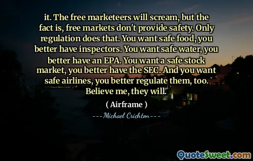 it. The free marketeers will scream, but the fact is, free markets don't provide safety. Only regulation does that. You want safe food, you better have inspectors. You want safe water, you better have an EPA. You want a safe stock market, you better have the SEC. And you want safe airlines, you better regulate them, too. Believe me, they will.