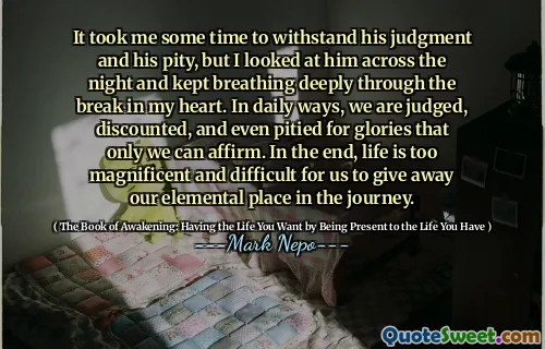 It took me some time to withstand his judgment and his pity, but I looked at him across the night and kept breathing deeply through the break in my heart. In daily ways, we are judged, discounted, and even pitied for glories that only we can affirm. In the end, life is too magnificent and difficult for us to give away our elemental place in the journey.
