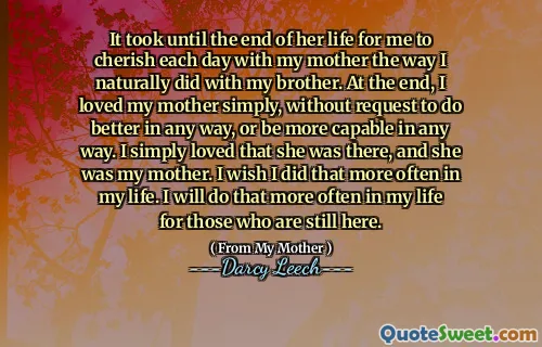 It took until the end of her life for me to cherish each day with my mother the way I naturally did with my brother. At the end, I loved my mother simply, without request to do better in any way, or be more capable in any way. I simply loved that she was there, and she was my mother. I wish I did that more often in my life. I will do that more often in my life for those who are still here.