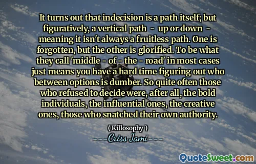 It turns out that indecision is a path itself; but figuratively, a vertical path - up or down - meaning it isn't always a fruitless path. One is forgotten, but the other is glorified. To be what they call 'middle - of - the - road' in most cases just means you have a hard time figuring out who between options is dumber. So quite often those who refused to decide were, after all, the bold individuals, the influential ones, the creative ones, those who snatched their own authority.