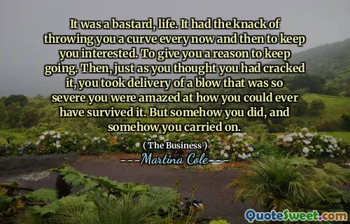 It was a bastard, life. It had the knack of throwing you a curve every now and then to keep you interested. To give you a reason to keep going. Then, just as you thought you had cracked it, you took delivery of a blow that was so severe you were amazed at how you could ever have survived it. But somehow you did, and somehow you carried on.