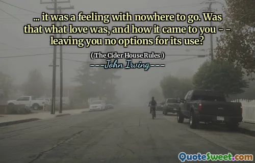 ... it was a feeling with nowhere to go. Was that what love was, and how it came to you - - leaving you no options for its use?