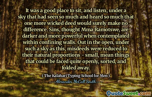 It was a good place to sit, and listen, under a sky that had seen so much and heard so much that one more wicked deed would surely make no difference. Sins, thought Mma Ramotswe, are darker and more powerful when contemplated within confining walls. Out in the open, under such a sky as this, misdeeds were reduced to their natural proportions - small, mean things that could be faced quite openly, sorted, and folded away.