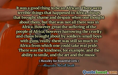 It was a good thing to be an African. There were terrible things that happened in Africa, things that brought shame and despair when one thought about them, but that was not all there was in Africa. However great the suffering of the people of Africa, however harrowing the cruelty and chaos brought about by soldiers-small boys with guns, really-there was still so much in Africa from which one could take real pride. There was the kindness, for example, and the ability to smile, and the art and the music.
