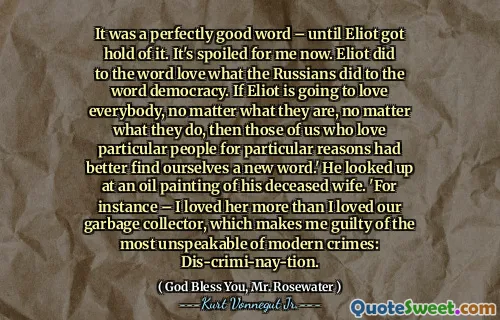 لقد كانت كلمة جيدة تمامًا - حتى تمسك إليوت بها. إنه مدلل بالنسبة لي الآن. فعل إليوت كلمة أحب ما فعله الروس لكلمة الديمقراطية. إذا كانت إليوت ستحب الجميع ، بغض النظر عن ما هم عليه ، بغض النظر عما يفعلونه ، فإن أولئك منا الذين يحبون أشخاصًا معينين لأسباب معينة قد وجدنا أنفسنا كلمة جديدة بشكل أفضل. " نظر إلى لوحة زيتية لزوجته المتوفاة. "على سبيل المثال-أحببتها أكثر مما أحببت جامع القمامة لدينا ، مما يجعلني مذنباً من أكثر الجرائم الحديثة: Dis-crimi-nay-ttion.