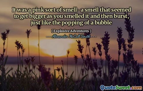 It was a pink sort of smell- a smell that seemed to get bigger as you smelled it and then burst, just like the popping of a bubble