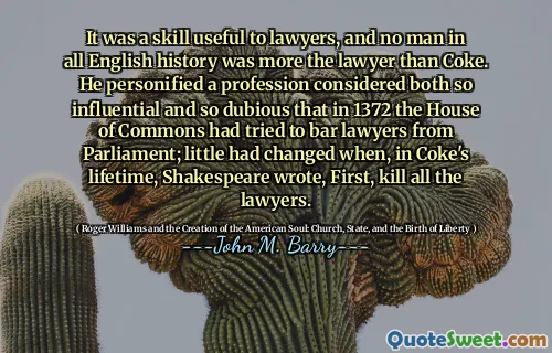 It was a skill useful to lawyers, and no man in all English history was more the lawyer than Coke. He personified a profession considered both so influential and so dubious that in 1372 the House of Commons had tried to bar lawyers from Parliament; little had changed when, in Coke's lifetime, Shakespeare wrote, First, kill all the lawyers.