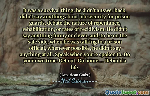 It was a survival thing: he didn't answer back, didn't say anything about job security for prison guards, debate the nature of repentance, rehabilitation, or rates of recidivism. He didn't say anything funny or clever, and, to be on the safe side, when he was talking to a prison official, whenever possible, he didn't say anything at all. Speak when you're spoken to. Do your own time. Get out. Go home. ... Rebuild a life.