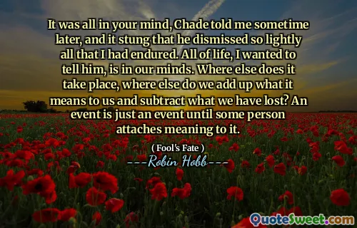 It was all in your mind, Chade told me sometime later, and it stung that he dismissed so lightly all that I had endured. All of life, I wanted to tell him, is in our minds. Where else does it take place, where else do we add up what it means to us and subtract what we have lost? An event is just an event until some person attaches meaning to it.