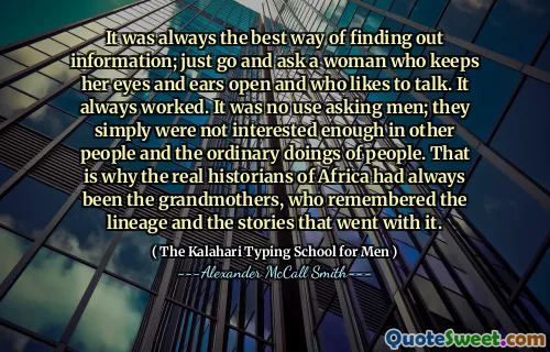 It was always the best way of finding out information; just go and ask a woman who keeps her eyes and ears open and who likes to talk. It always worked. It was no use asking men; they simply were not interested enough in other people and the ordinary doings of people. That is why the real historians of Africa had always been the grandmothers, who remembered the lineage and the stories that went with it.