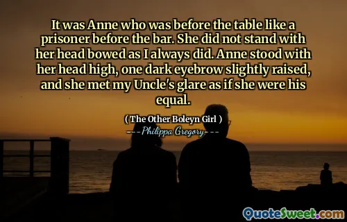 It was Anne who was before the table like a prisoner before the bar. She did not stand with her head bowed as I always did. Anne stood with her head high, one dark eyebrow slightly raised, and she met my Uncle's glare as if she were his equal.