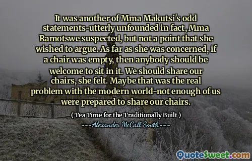 MMA Ramotswe怀疑这是MMA Makutsi的另一个奇怪的言论，实际上是没有根据的，但她不希望争论。就她而言，如果椅子是空的，那么应该欢迎任何人坐在其中。她认为，我们应该分享我们的椅子。也许这是现代世界的真正问题，我们中的我们足够多地准备分享我们的椅子。