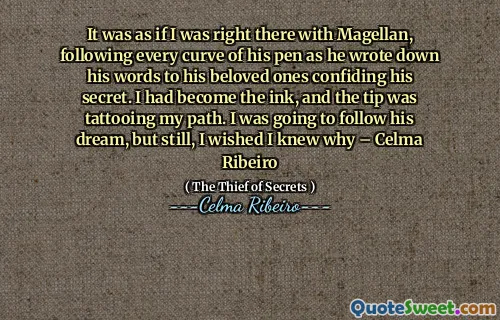 It was as if I was right there with Magellan, following every curve of his pen as he wrote down his words to his beloved ones confiding his secret. I had become the ink, and the tip was tattooing my path. I was going to follow his dream, but still, I wished I knew why – Celma Ribeiro