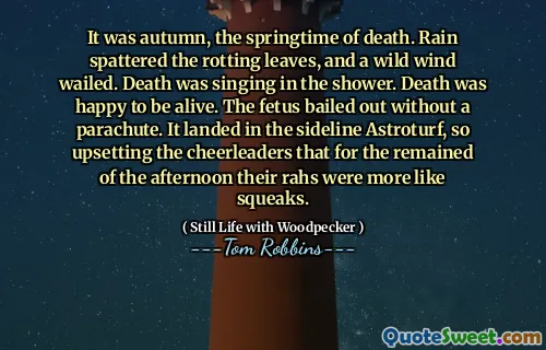 It was autumn, the springtime of death. Rain spattered the rotting leaves, and a wild wind wailed. Death was singing in the shower. Death was happy to be alive. The fetus bailed out without a parachute. It landed in the sideline Astroturf, so upsetting the cheerleaders that for the remained of the afternoon their rahs were more like squeaks.