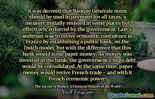 it was decreed that Banque Générale notes should be used in payment for all taxes, a measure initially resisted in some places but effectively enforced by the government. Law's ambition was to revive economic confidence in France by establishing a public bank, on the Dutch model, but with the difference that this bank would issue paper money. As money was invested in the bank, the government's huge debt would be consolidated. At the same time, paper money would revive French trade - and with it French economic power.