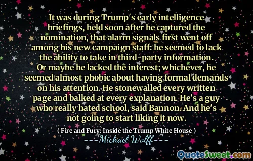 It was during Trump's early intelligence briefings, held soon after he captured the nomination, that alarm signals first went off among his new campaign staff: he seemed to lack the ability to take in third-party information. Or maybe he lacked the interest; whichever, he seemed almost phobic about having formal demands on his attention. He stonewalled every written page and balked at every explanation. He's a guy who really hated school, said Bannon. And he's not going to start liking it now.