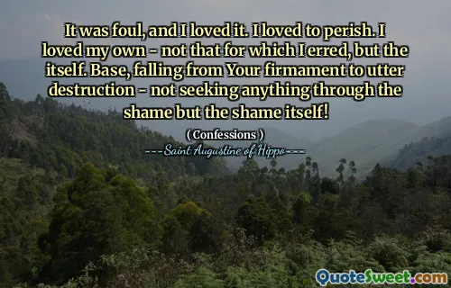 It was foul, and I loved it. I loved to perish. I loved my own - not that for which I erred, but the itself. Base, falling from Your firmament to utter destruction - not seeking anything through the shame but the shame itself!