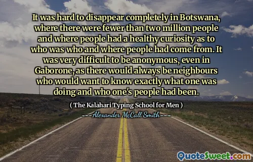 It was hard to disappear completely in Botswana, where there were fewer than two million people and where people had a healthy curiosity as to who was who and where people had come from. It was very difficult to be anonymous, even in Gaborone, as there would always be neighbours who would want to know exactly what one was doing and who one's people had been.