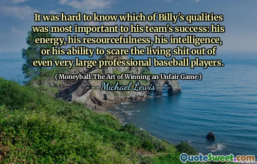 It was hard to know which of Billy's qualities was most important to his team's success: his energy, his resourcefulness, his intelligence, or his ability to scare the living shit out of even very large professional baseball players.