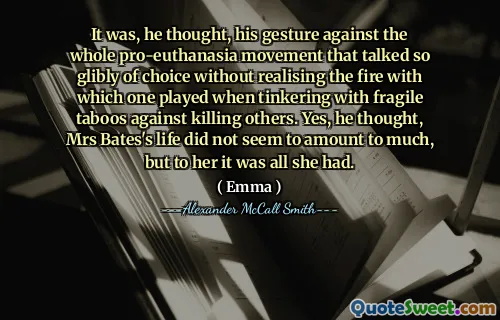 It was, he thought, his gesture against the whole pro-euthanasia movement that talked so glibly of choice without realising the fire with which one played when tinkering with fragile taboos against killing others. Yes, he thought, Mrs Bates's life did not seem to amount to much, but to her it was all she had.