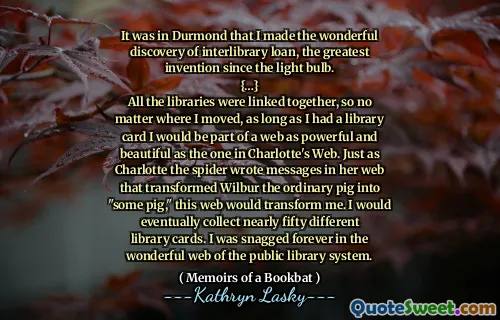 It was in Durmond that I made the wonderful discovery of interlibrary loan, the greatest invention since the light bulb.
{…}
All the libraries were linked together, so no matter where I moved, as long as I had a library card I would be part of a web as powerful and beautiful as the one in Charlotte's Web. Just as Charlotte the spider wrote messages in her web that transformed Wilbur the ordinary pig into "some pig," this web would transform me. I would eventually collect nearly fifty different library cards. I was snagged forever in the wonderful web of the public library system.