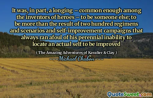 It was, in part, a longing – common enough among the inventors of heroes – to be someone else; to be more than the result of two hundred regimens and scenarios and self-improvement campaigns that always ran afoul of his perennial inability to locate an actual self to be improved