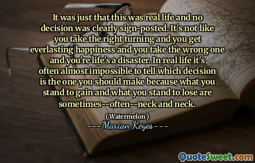 It was just that this was real life and no decision was clearly sign-posted. It's not like you take the right turning and you get everlasting happiness and you take the wrong one and you're life's a disaster. In real life it's often almost impossible to tell which decision is the one you should make because what you stand to gain and what you stand to lose are sometimes--often--neck and neck.