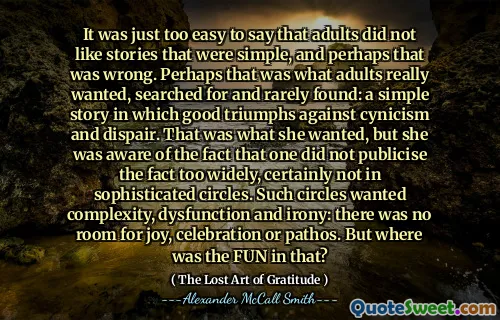 It was just too easy to say that adults did not like stories that were simple, and perhaps that was wrong. Perhaps that was what adults really wanted, searched for and rarely found: a simple story in which good triumphs against cynicism and dispair. That was what she wanted, but she was aware of the fact that one did not publicise the fact too widely, certainly not in sophisticated circles. Such circles wanted complexity, dysfunction and irony: there was no room for joy, celebration or pathos. But where was the FUN in that?