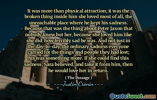 It was more than physical attraction; it was the broken thing inside him she loved most of all, the unreachable place where he kept his sadness. Because that was the thing about Peter Jaxon that nobody knew but her, because she loved him like she did: how terribly sad he was. And not just in the day-to-day, the ordinary sadness everyone carried for the things and people they had lost; his was something more. If she could find this sadness, Sara believed, and take it from him, then he would love her in return.