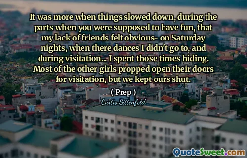 It was more when things slowed down, during the parts when you were supposed to have fun, that my lack of friends felt obvious- on Saturday nights, when there dances I didn't go to, and during visitation... I spent those times hiding. Most of the other girls propped open their doors for visitation, but we kept ours shut.