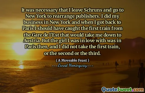 It was necessary that I leave Schruns and go to New York to rearrange publishers. I did my business in New York and when I got back to Paris I should have caught the first train from the Gare de l'Est that would take me down to Austria. But the girl I was in love with was in Paris then, and I did not take the first train, or the second or the third.