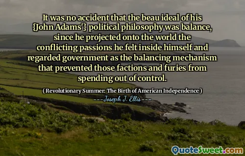 Không phải ngẫu nhiên mà lý tưởng beau của triết lý chính trị {John Adams '} của mình là sự cân bằng, vì anh ta chiếu lên thế giới những niềm đam mê mâu thuẫn mà anh ta cảm thấy bên trong mình và coi chính phủ là cơ chế cân bằng ngăn chặn những phe phái và sự giận dữ đó không thể kiểm soát được.
