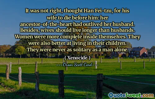 It was not right, thought Han Fei-tzu, for his wife to die before him: her ancestor-of-the-heart had outlived her husband. Besides, wives should live longer than husbands. Women were more complete inside themselves. They were also better at living in their children. They were never as solitary as a man alone.