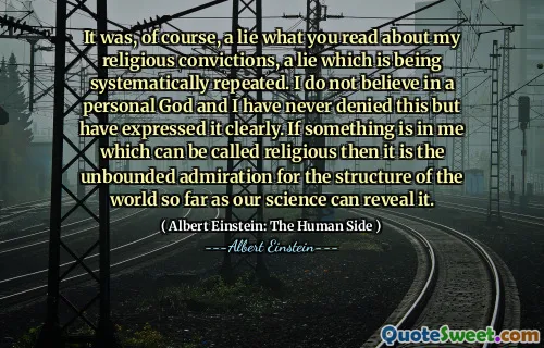 It was, of course, a lie what you read about my religious convictions, a lie which is being systematically repeated. I do not believe in a personal God and I have never denied this but have expressed it clearly. If something is in me which can be called religious then it is the unbounded admiration for the structure of the world so far as our science can reveal it.