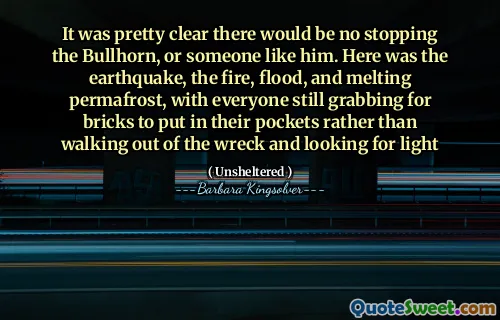 It was pretty clear there would be no stopping the Bullhorn, or someone like him. Here was the earthquake, the fire, flood, and melting permafrost, with everyone still grabbing for bricks to put in their pockets rather than walking out of the wreck and looking for light