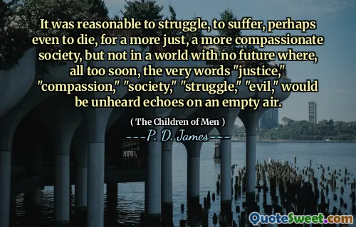 It was reasonable to struggle, to suffer, perhaps even to die, for a more just, a more compassionate society, but not in a world with no future where, all too soon, the very words "justice," "compassion," "society," "struggle," "evil," would be unheard echoes on an empty air.
