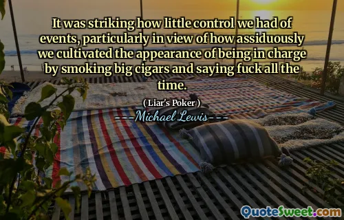It was striking how little control we had of events, particularly in view of how assiduously we cultivated the appearance of being in charge by smoking big cigars and saying fuck all the time.
