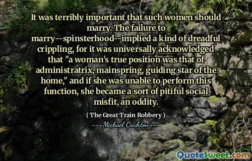 It was terribly important that such women should marry. The failure to marry--spinsterhood--implied a kind of dreadful crippling, for it was universally acknowledged that "a woman's true position was that of administratrix, mainspring, guiding star of the home," and if she was unable to perform this function, she became a sort of pitiful social misfit, an oddity.