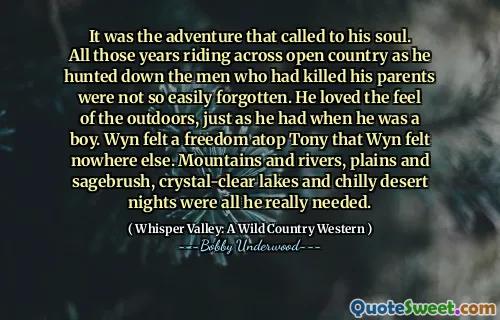 It was the adventure that called to his soul. All those years riding across open country as he hunted down the men who had killed his parents were not so easily forgotten. He loved the feel of the outdoors, just as he had when he was a boy. Wyn felt a freedom atop Tony that Wyn felt nowhere else. Mountains and rivers, plains and sagebrush, crystal-clear lakes and chilly desert nights were all he really needed.