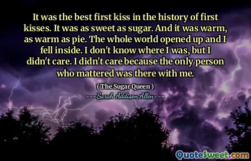 It was the best first kiss in the history of first kisses. It was as sweet as sugar. And it was warm, as warm as pie. The whole world opened up and I fell inside. I don't know where I was, but I didn't care. I didn't care because the only person who mattered was there with me.